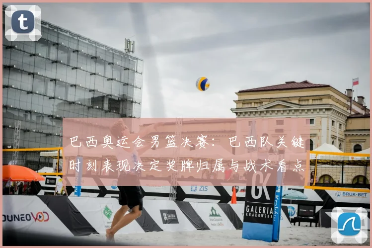 巴西奥运会男篮决赛：巴西队关键时刻表现决定奖牌归属与战术看点