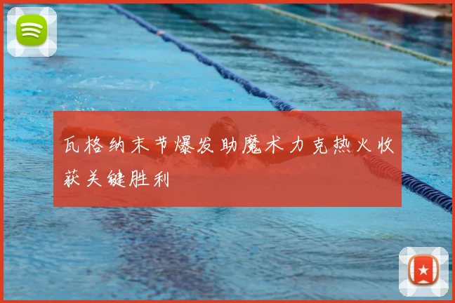 瓦格纳末节爆发助魔术力克热火收获关键胜利
