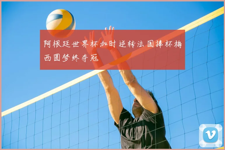阿根廷世界杯加时逆转法国捧杯梅西圆梦终夺冠