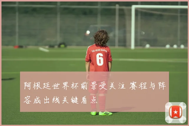 阿根廷世界杯前景受关注 赛程与阵容成出线关键看点