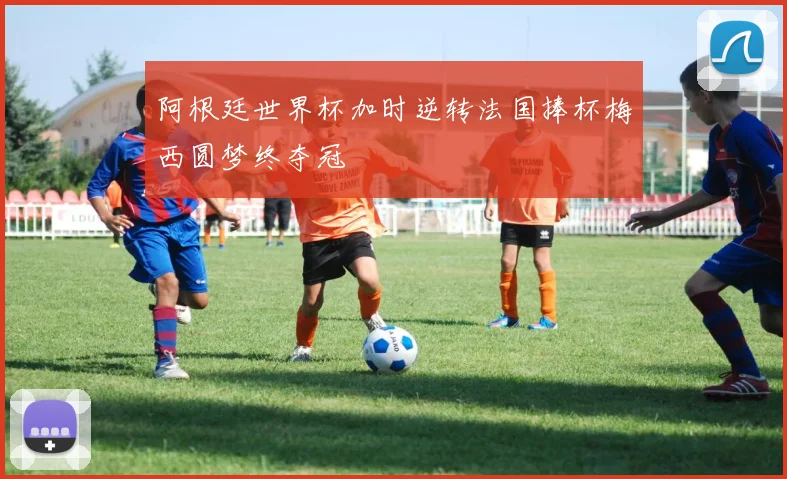 阿根廷世界杯加时逆转法国捧杯梅西圆梦终夺冠