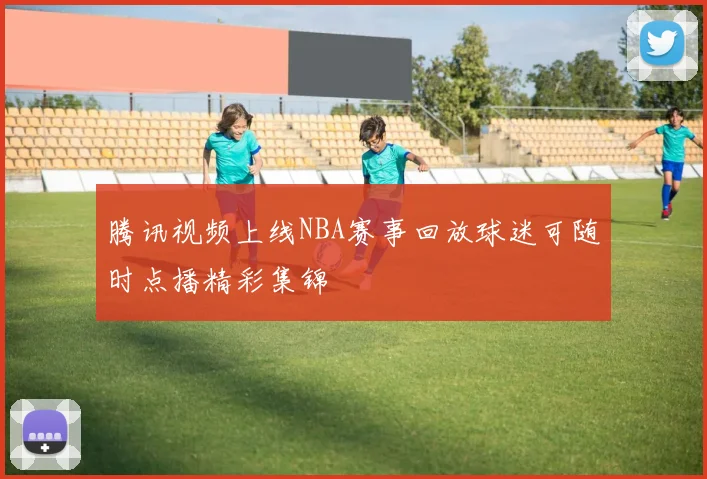 腾讯视频上线NBA赛事回放球迷可随时点播精彩集锦