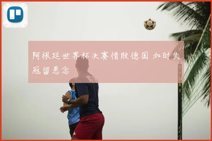 阿根廷世界杯决赛惜败德国 加时失冠留悬念