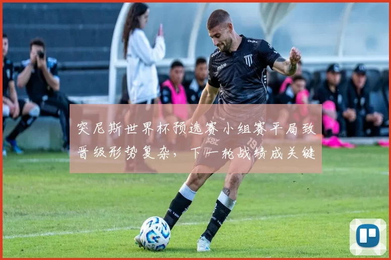 突尼斯世界杯预选赛小组赛平局致晋级形势复杂，下一轮战绩成关键