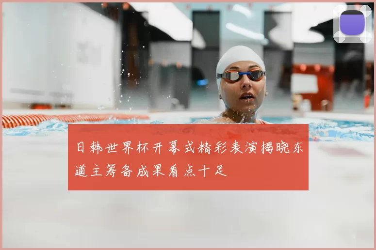 日韩世界杯开幕式精彩表演揭晓东道主筹备成果看点十足
