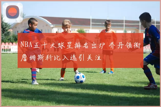 NBA五十大球星排名出炉 乔丹领衔詹姆斯科比入选引关注