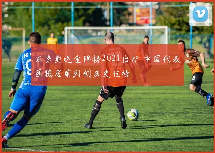 东京奥运金牌榜2021出炉 中国代表团稳居前列创历史佳绩