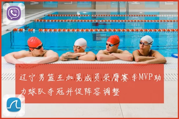 辽宁男篮王加冕成员荣膺赛季MVP助力球队夺冠并促阵容调整