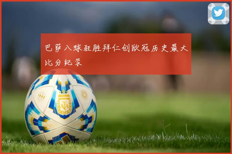 巴萨八球狂胜拜仁创欧冠历史最大比分纪录