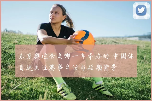 东京奥运会是哪一年举办的 中国体育迷关注赛事年份与延期背景