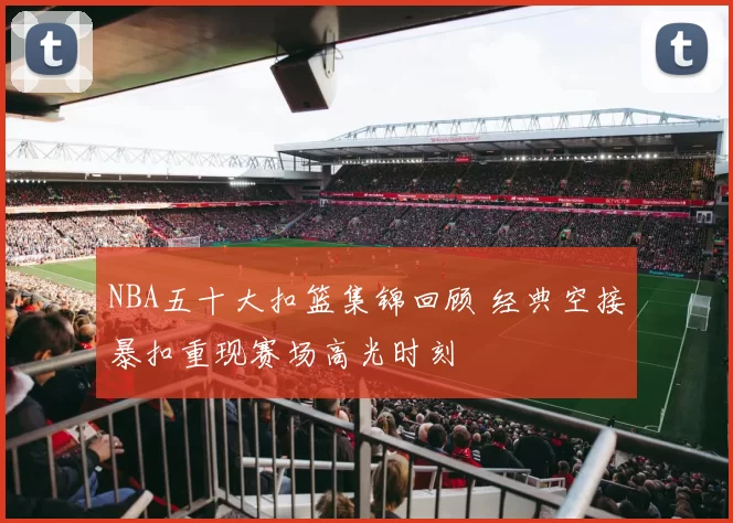 NBA五十大扣篮集锦回顾 经典空接暴扣重现赛场高光时刻