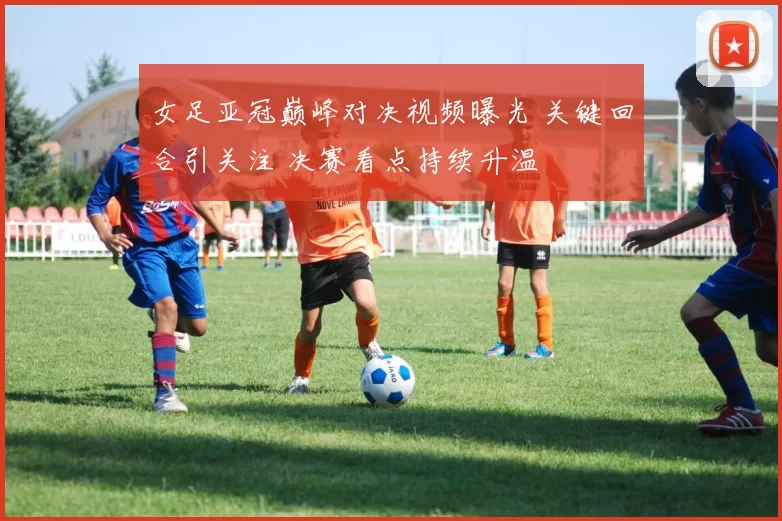 女足亚冠巅峰对决视频曝光 关键回合引关注 决赛看点持续升温