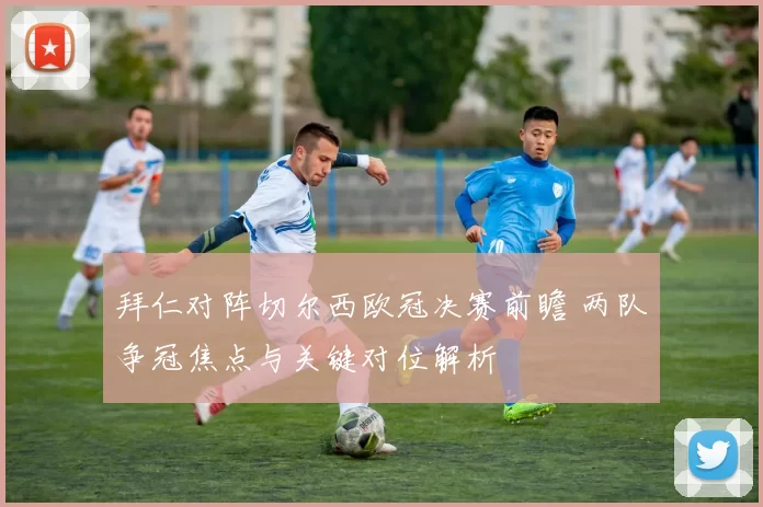 拜仁对阵切尔西欧冠决赛前瞻 两队争冠焦点与关键对位解析