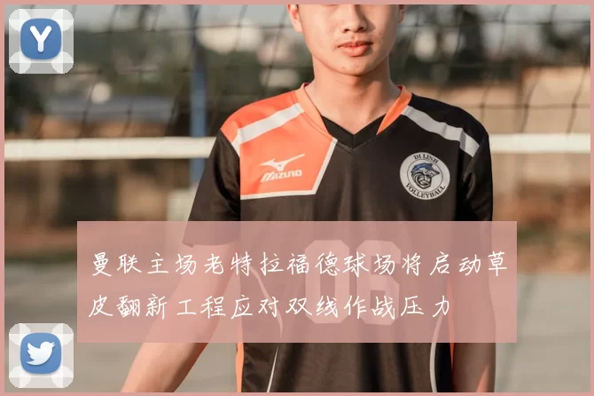 曼联主场老特拉福德球场将启动草皮翻新工程应对双线作战压力