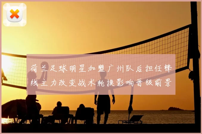 荷兰足球明星加盟广州队后担任锋线主力改变战术轮换影响晋级前景