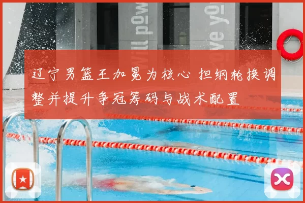 辽宁男篮王加冕为核心 担纲轮换调整并提升争冠筹码与战术配置