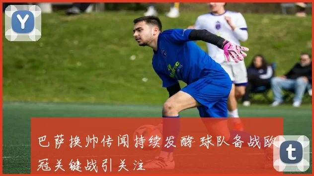 巴萨换帅传闻持续发酵 球队备战欧冠关键战引关注