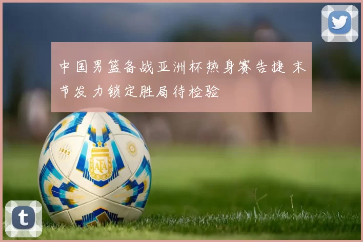 中国男篮备战亚洲杯热身赛告捷 末节发力锁定胜局待检验