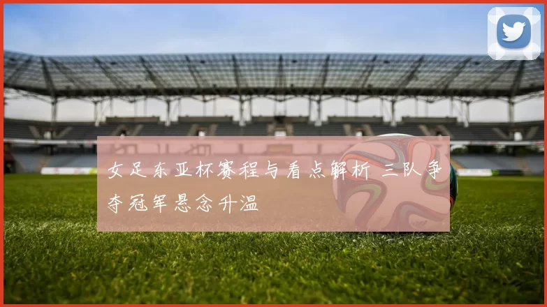 女足东亚杯赛程与看点解析 三队争夺冠军悬念升温