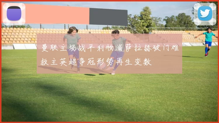 曼联主场战平利物浦萨拉赫破门难救主英超争冠形势再生变数