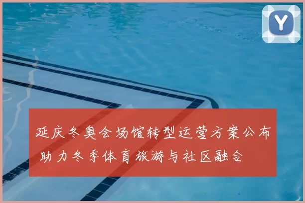 延庆冬奥会场馆转型运营方案公布 助力冬季体育旅游与社区融合