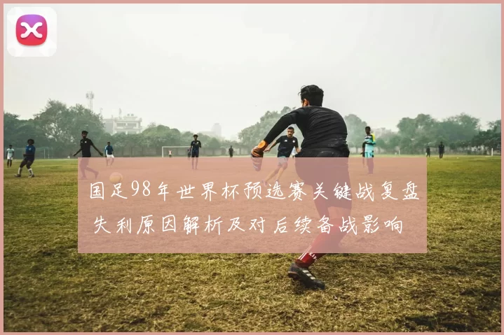 国足98年世界杯预选赛关键战复盘 失利原因解析及对后续备战影响
