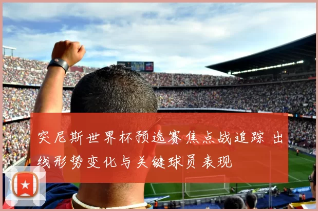 突尼斯世界杯预选赛焦点战追踪 出线形势变化与关键球员表现