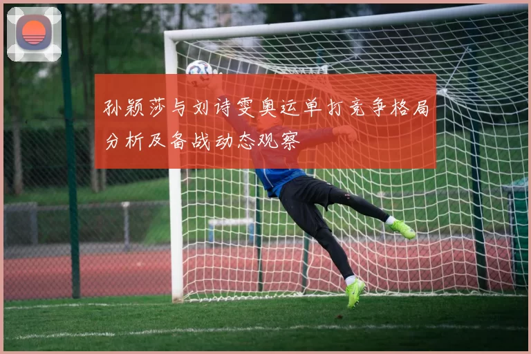 孙颖莎与刘诗雯奥运单打竞争格局分析及备战动态观察