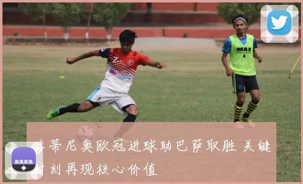 库蒂尼奥欧冠进球助巴萨取胜 关键时刻再现核心价值