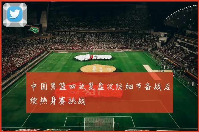 中国男篮回放复盘攻防细节备战后续热身赛挑战