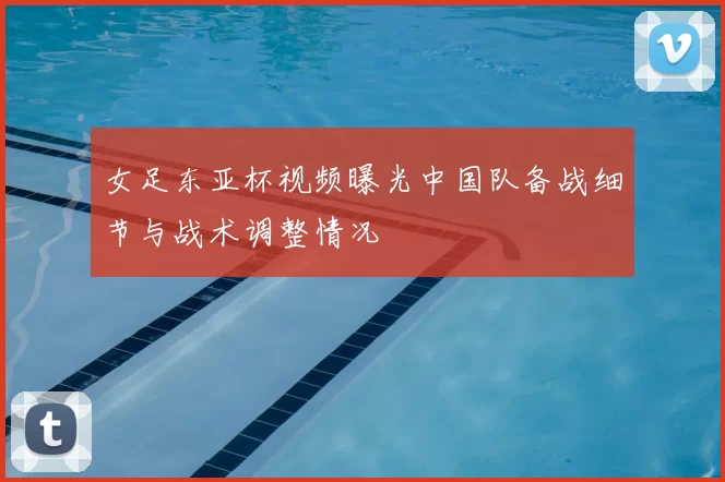 女足东亚杯视频曝光中国队备战细节与战术调整情况