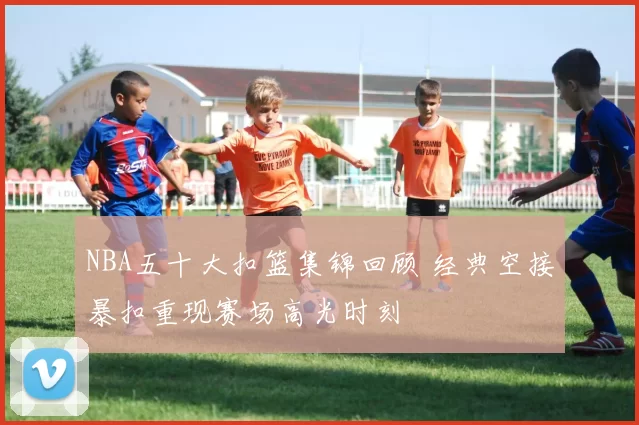 NBA五十大扣篮集锦回顾 经典空接暴扣重现赛场高光时刻