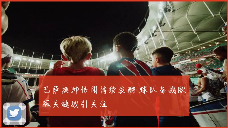 巴萨换帅传闻持续发酵 球队备战欧冠关键战引关注