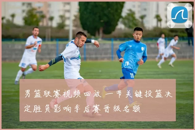 男篮联赛视频回放 一节关键投篮决定胜负影响季后赛晋级名额