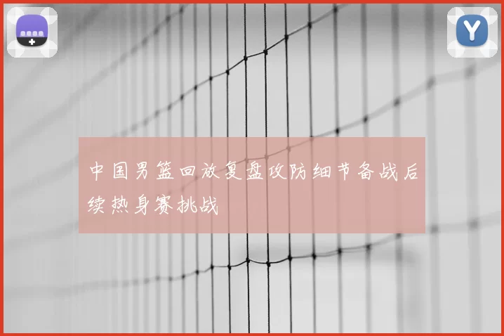 中国男篮回放复盘攻防细节备战后续热身赛挑战
