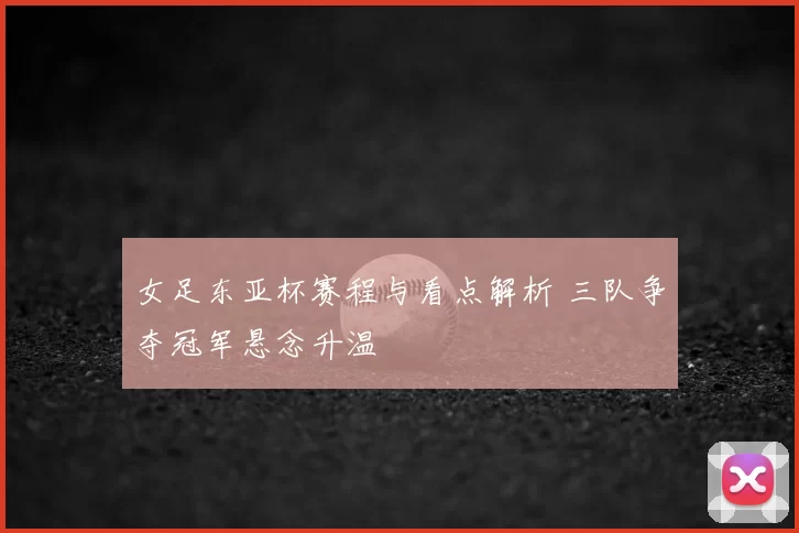 女足东亚杯赛程与看点解析 三队争夺冠军悬念升温