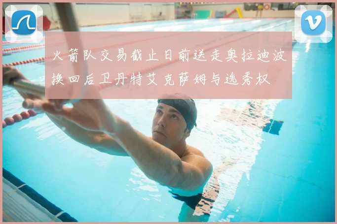 火箭队交易截止日前送走奥拉迪波换回后卫丹特艾克萨姆与选秀权