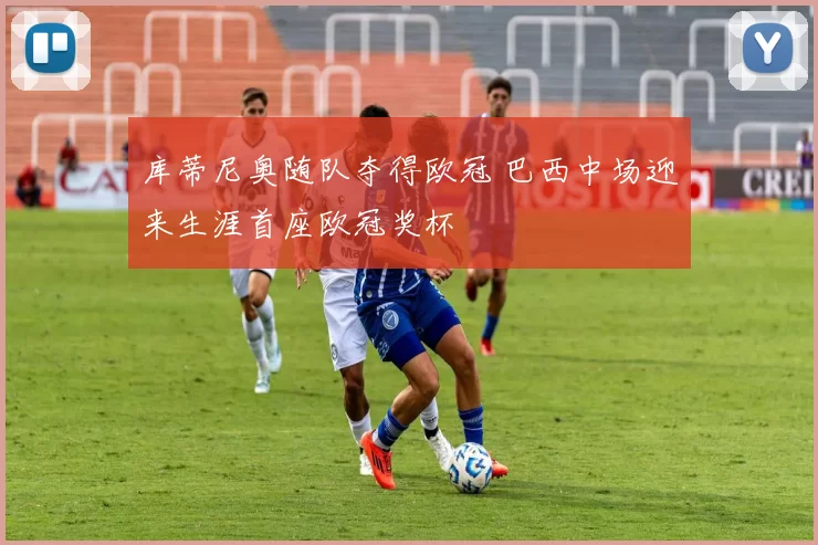 库蒂尼奥随队夺得欧冠 巴西中场迎来生涯首座欧冠奖杯